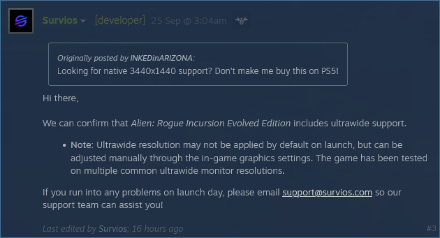 Survios  [developer] 25 Sep @ 3:04am 
    

    Originally posted by INKEDinARIZONA:
    Looking for native 3440x1440 support? Don't make me buy this on PS5! 

Hi there,

We can confirm that Alien: Rogue Incursion Evolved Edition includes ultrawide support.

    Note: Ultrawide resolution may not be applied by default on launch, but can be adjusted manually through the in-game graphics settings. The game has been tested on multiple common ultrawide monitor resolutions.

If you run into any problems on launch day, please email support@survios.com so our support team can assist you!
Last edited by Survios; 16 hours ago