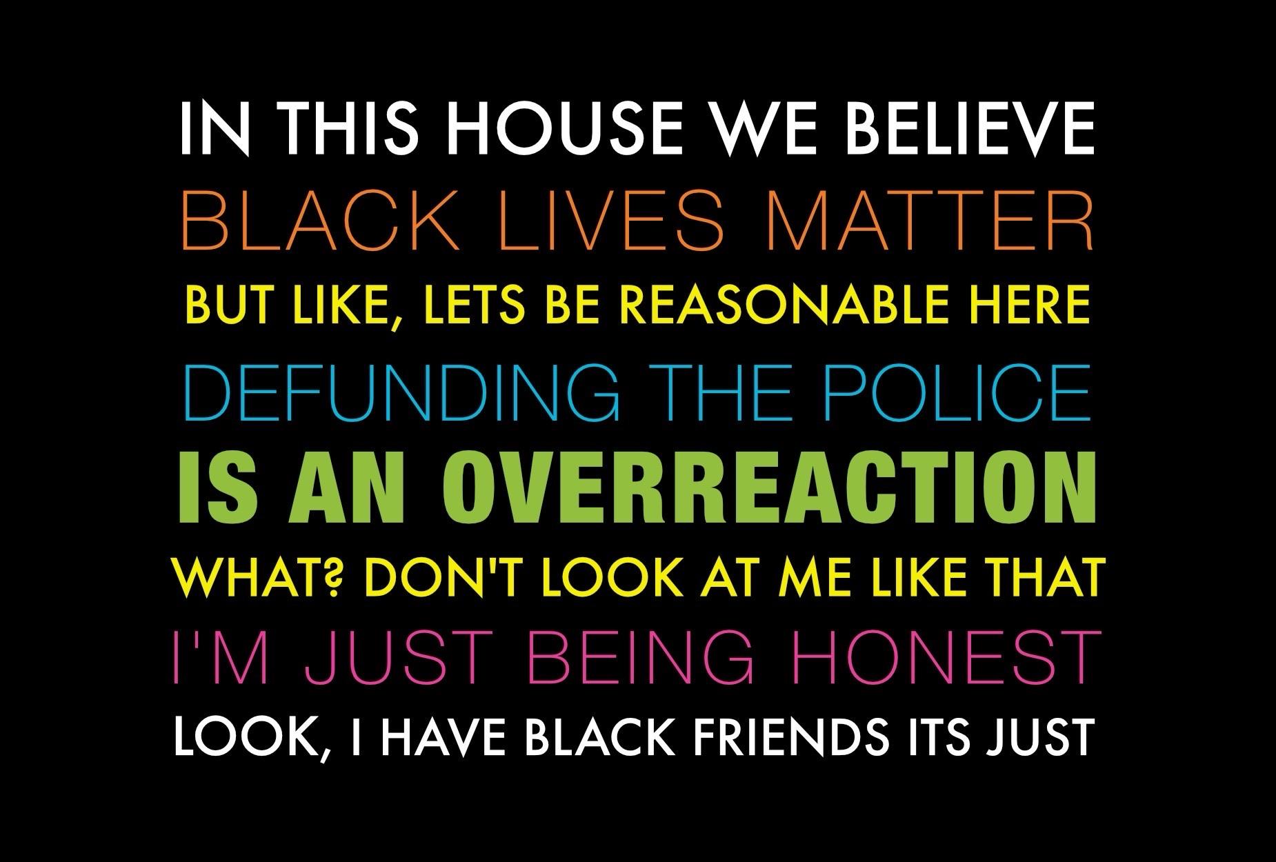 IN THIS HOUSE WE BELIEVE BLACK LIVES MATTER BUT LIKE, LETS BE REASONABLE HERE DEFUNDING THE POLICE IS AN OVERREACTION WHAT? DON'T LOOK AT ME LIKE THAT I'M JUST BEING HONEST LOOK, I HAVE BLACK FRIENDS ITS JUST