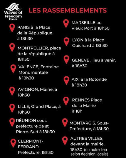 texte rouge et blanc sur fond noir
Waves of Freedom France
LES RASSEMBLEMENTS à 18h30
PARIS Place de la Republique
MONTPELLIER Place de la Republique
VALENCE Fontaine monumentale
AVIGNON Mairie
LIEGE Grrand Place
REUNION Sous Prefecture de St Pierre
CLERMONT FERRAND Prefecture
MARSEILLE Vieux Port
LYON Place Guichard
AIX EN PROVENCE Rotonde
RENNES place de la mairie
MONTARGIS Soud prefecture
AUTRES VILLES Mairies (sauf autre decision locale)
