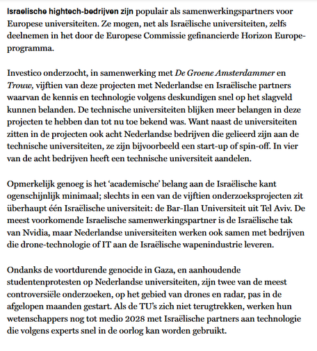 Israelische hightech-bedrijven zijn populair als samenwerkingspartners voor Europese universiteiten. Ze mogen, net als Israëlische universiteiten, zelfs deelnemen in het door de Europese Commissie gefinancierde Horizon Europe-programma.

Investico onderzocht, i.s.m. De Groene en Trouw, 15 van deze projecten met Nederlandse en Israëlische partners waarvan de kennis en technologie volgens deskundigen snel op het slagveld kunnen belanden. De technische universiteiten blijken meer belangen in deze projecten te hebben dan tot nu toe bekend was. Want naast de universiteiten zitten in de projecten ook 8 Nederlandse bedrijven die gelieerd zijn aan de technische universiteiten, ze zijn bijvoorbeeld een start-up of spin-off. In 4 van de 8 bedrijven heeft een technische universiteit aandelen.

Opmerkelijk genoeg is het ‘academische’ belang aan de Israëlische kant ogenschijnlijk minimaal; slechts in een van de 15 onderzoeksprojecten zit überhaupt één Israëlische universiteit: de Bar-Ilan Universiteit uit Tel Aviv. De meest voorkomende Israelische samenwerkingspartner is de Israëlische tak van Nvidia, maar Nederlandse universiteiten werken ook samen met bedrijven die drone-technologie of IT aan de Israëlische wapenindustrie leveren.

Ondanks de voortdurende genocide in Gaza, en aanhoudende studentenprotesten op Nederlandse universiteiten, zijn twee van de meest controversiële onderzoeken, op het gebied van drones en radar, pas in de afgelopen maanden gestart. [...]