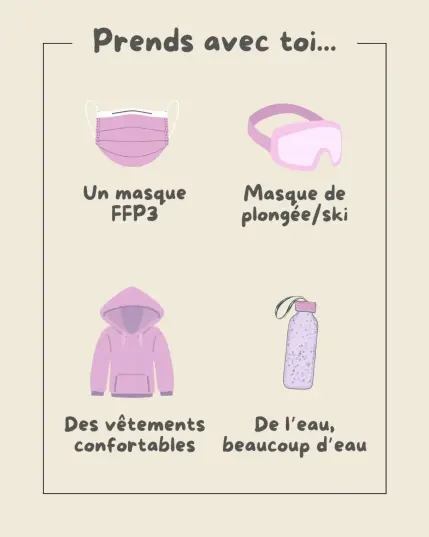 Visuel N°2 du petit guide de survie en manif : images d'éléments à prendre avec toi.
- Masque FFP3
- Masque de plongé ou de ski
- vetements confortables
- de l'eau, beaucoup d'eau