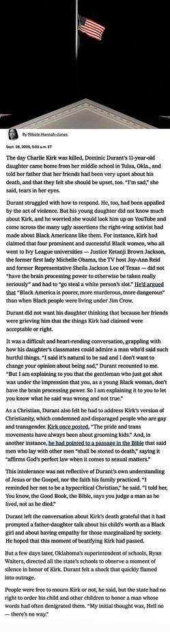 What the Public Memory of Charlie Kirk Revealed
For those who felt denigrated by his rhetoric, the bipartisan tributes to him as a
champion of free speech augured something dangerous: the mainstreaming of
formerly extremist views.

By Nikole Hannah-Jones Sept. 28, 2025.  NYT


Kirk once posted, “The pride and trans movements have always been about grooming kids.” 
And, in another instance, he had pointed to a passage in the Bible that said men who lay with
 other MEN “shall be stoned to death,” saying it “affirms God’s perfect law when it comes to sexual matters.”

This intolerance was not reflective of Durant’s own understanding of Jesus or the Gospel,
nor the faith his family practiced. “I reminded her not to be a hypocritical Christian,” he
said. ”I told her, You know, the Good Book, the Bible, says you judge a man as he lived, not
as he died.”

Durant left the conversation about Kirk’s death grateful that it had prompted a father
daughter talk about his child’s worth as a Black girl and about having empathy for those
marginalized by society. He hoped that this moment of beatifying Kirk had passed.
But a few days later, Oklahoma’s superintendent of schools, Ryan Walters, directed all the
state’s schools to observe a moment of silence in honor of Kirk. Durant felt a shock that
quickly flamed into outrage.