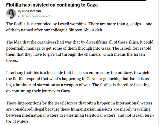 Flotilla has insisted on continuing to Gaza
a By Nida Ibrahim
"2 Al Jazeera correspondent
The flotilla is surrounded by Israeli worships. There are more than 45 ships — one
of them named after our colleague Shireen Abu Akleh.
The idea that the organisers had was that by diversifying all of these ships, it could
potentially manage to get some of them through into Gaza. The Israeli forces told
them that they have to give aid through the channels, which means the Israeli
forces.
Israel say that this is a blockade that has been enforced by the military, to which
the flotilla respond that what's happening in Gaza is a genocide, that Israel is us-
ing a famine and starvation as a weapon of war. The flotilla is therefore insisting
on continuing their journey to Gaza.
These interceptions by the Israeli forces that often happen in international waters
are considered illegal because these humanitarian missions are merely travelling
between international waters to Palestinian territorial waters, and not Israeli terri-
torial waters.