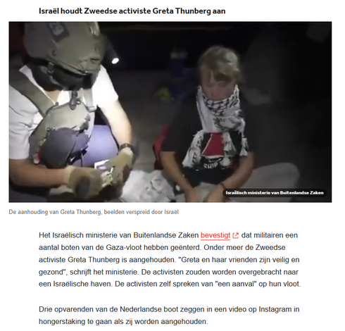 foto van de aanhouding van Greta Thunberg, beelden verspreid door Israël, het ministerie van Buitenlandse zaken.

"Het Israëlisch ministerie van Buitenlandse Zaken bevestigt dat militairen een aantal boten van de Gaza-vloot hebben geënterd. Onder meer de Zweedse activiste Greta Thunberg is aangehouden. "Greta en haar vrienden zijn veilig en gezond", schrijft het ministerie. De activisten zouden worden overgebracht naar een Israëlische haven. De activisten zelf spreken van "een aanval" op hun vloot.

Drie opvarenden van de Nederlandse boot zeggen in een video op Instagram in hongerstaking te gaan als zij worden aangehouden."
