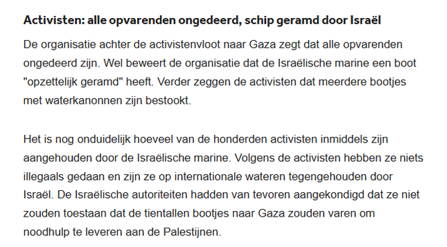Activisten: alle opvarenden ongedeerd, schip geramd door Israël
De organisatie achter de activistenvloot naar Gaza zegt dat alle opvarenden ongedeerd zijn. Wel beweert de organisatie dat de Israëlische marine een boot "opzettelijk geramd" heeft. Verder zeggen de activisten dat meerdere bootjes met waterkanonnen zijn bestookt.

Het is nog onduidelijk hoeveel van de honderden activisten inmiddels zijn aangehouden door de Israëlische marine. Volgens de activisten hebben ze niets illegaals gedaan en zijn ze op internationale wateren tegengehouden door Israël. De Israëlische autoriteiten hadden van tevoren aangekondigd dat ze niet zouden toestaan dat de tientallen bootjes naar Gaza zouden varen om noodhulp te leveren aan de Palestijnen.