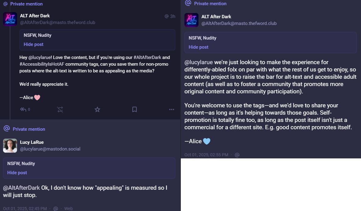A screenshot of an interaction underneath a porn gif originally posted by Lucy LaRue, conversation initiated by ALT After Dark ( AltAfterDark masto.thefword.club) which proports itself to "Foster a sex & sex-work positive community that promotes a culture of accessibility, consent, and inclusion on the Fediverse."  The alt after dark account posts: Hey @lucylarue! Love the content, but if you're using our #AltAfterDark and #AccessibilityIsHotAF community tags, can you save them for non-promo posts where the alt-text is written to be as appealing as the media? We'd really appreciate it.—Alice (heart emoji). Original poster responds " AltAfterDark Ok, I don't know how "appealing" is measured so I will just stop."   Altafterdark responds: @lucylarue we're just looking to make the experience for differently-abled folx on par with what the rest of us get to enjoy, so our whole project is to raise the bar for alt-text and accessible adult content (as well as to foster a community that promotes more original content and community participation).You're welcome to use the tags—and we'd love to share your content—as long as it's helping towards those goals. Self-promotion is totally fine too, as long as the post itself isn't just a commercial for a different site. E.g. good content promotes itself. —Alice (heart emoji)"