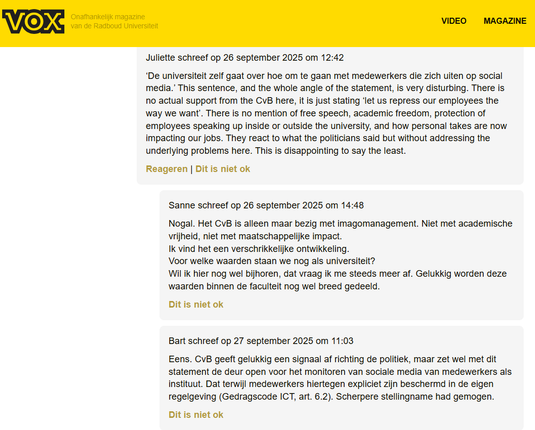 screenshot van reacties op artikel in de VOX:

Juliette schreef op 26 september 2025 om 12:42
‘De universiteit zelf gaat over hoe om te gaan met medewerkers die zich uiten op social media.’ This sentence, and the whole angle of the statement, is very disturbing. There is no actual support from the CvB here, it is just stating ‘let us repress our employees the way we want’. There is no mention of free speech, academic freedom, protection of employees speaking up inside or outside the university, and how personal takes are now impacting our jobs. They react to what the politicians said but without addressing the underlying problems here. This is disappointing to say the least.

Sanne schreef op 26 september 2025 om 14:48
Nogal. Het CvB is alleen maar bezig met imagomanagement. Niet met academische vrijheid, niet met maatschappelijke impact.
Ik vind het een verschrikkelijke ontwikkeling.
Voor welke waarden staan we nog als universiteit?
Wil ik hier nog wel bijhoren, dat vraag ik me steeds meer af. Gelukkig worden deze waarden binnen de faculteit nog wel breed gedeeld.

Bart schreef op 27 september 2025 om 11:03
Eens. CvB geeft gelukkig een signaal af richting de politiek, maar zet wel met dit statement de deur open voor het monitoren van sociale media van medewerkers als instituut. Dat terwijl medewerkers hiertegen expliciet zijn beschermd in de eigen regelgeving (Gedragscode ICT, art. 6.2). Scherpere stellingname had gemogen.