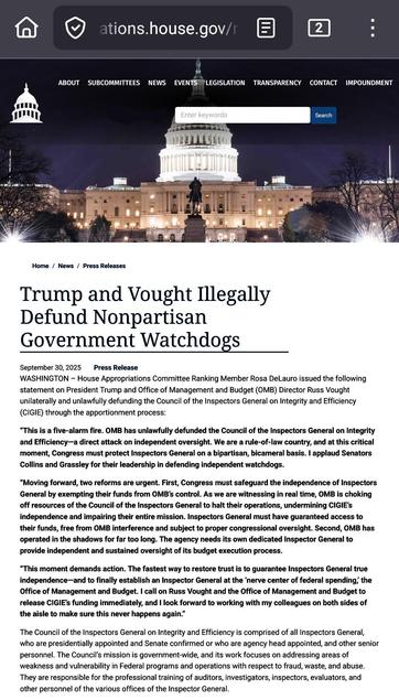 Trump and Vought Illegally Defund Nonpartisan Government Watchdogs
September 30, 2025
Press Release

WASHINGTON – House Appropriations Committee Ranking Member Rosa DeLauro issued the following statement on President Trump and Office of Management and Budget (OMB) Director Russ Vought unilaterally and unlawfully defunding the Council of the Inspectors General on Integrity and Efficiency (CIGIE) through the apportionment process:

“This is a five-alarm fire. OMB has unlawfully defunded the Council of the Inspectors General on Integrity and Efficiency—a direct attack on independent oversight. We are a rule-of-law country, and at this critical moment, Congress must protect Inspectors General on a bipartisan, bicameral basis. I applaud Senators Collins and Grassley for their leadership in defending independent watchdogs.