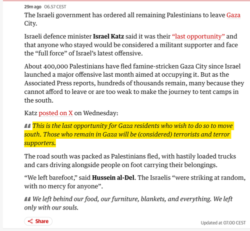 32m ago
06.57 CEST
The Israeli government has ordered all remaining Palestinians to leave Gaza City.

Israeli defence minister Israel Katz said it was their “last opportunity” and that anyone who stayed would be considered a militant supporter and face the “full force” of Israel’s latest offensive.

About 400,000 Palestinians have fled famine-stricken Gaza City since Israel launched a major offensive last month aimed at occupying it. But as the Associated Press reports, hundreds of thousands remain, many because they cannot afford to leave or are too weak to make the journey to tent camps in the south.

Katz posted on X on Wednesday:

This is the last opportunity for Gaza residents who wish to do so to move south. Those who remain in Gaza will be (considered) terrorists and terror supporters.

The road south was packed as Palestinians fled, with hastily loaded trucks and cars driving alongside people on foot carrying their belongings.

“We left barefoot,” said Hussein al-Del. The Israelis “were striking at random, with no mercy for anyone”.

We left behind our food, our furniture, blankets, and everything. We left only with our souls.