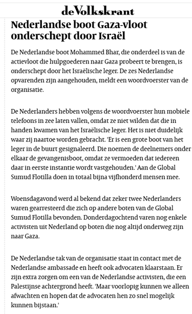 Nederlandse boot Gaza-vloot onderschept door Israël
De Nederlandse boot Mohammed Bhar, die onderdeel is van de actievloot die hulpgoederen naar Gaza probeert te brengen, is onderschept door het Israëlische leger. De zes Nederlandse opvarenden zijn aangehouden, meldt een woordvoerster van de organisatie.

De Nederlanders hebben volgens de woordvoerster hun mobiele telefoons in zee laten vallen, omdat ze niet wilden dat die in handen kwamen van het Israëlische leger. Het is niet duidelijk waar zij naartoe worden gebracht. 'Er is een grote boot van het leger in de buurt gesignaleerd. Die noemen de deelnemers onder elkaar de gevangenisboot, omdat ze vermoeden dat iedereen daar in eerste instantie wordt vastgehouden.' Aan de Global Sumud Flotilla doen in totaal bijna vijfhonderd mensen mee.

Woensdagavond werd al bekend dat zeker twee Nederlanders waren gearresteerd die zich op andere boten van de Global Sumud Flotilla bevonden. Donderdagochtend varen nog enkele activisten uit Nederland op boten die nog altijd onderweg zijn naar Gaza.

De Nederlandse tak van de organisatie staat in contact met de Nederlandse ambassade en heeft ook advocaten klaarstaan. Er zijn extra zorgen om een van de Nederlandse activisten, die een Palestijnse achtergrond heeft. 'Maar voorlopig kunnen we alleen afwachten en hopen dat de advocaten hen zo snel mogelijk kunnen bijstaan.'