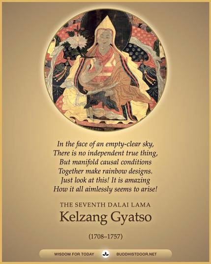 Buddhistdoor Quote for Today:  In the face of an empty-clear sky, / There is no independent true thing, / But manifold causal conditions / Together make rainbow designs. / Just look at this! It is amazing / How it all aimlessly seems to arise! — The Seventh Dalai Lama Kelzang Gyatso (1708–1757)