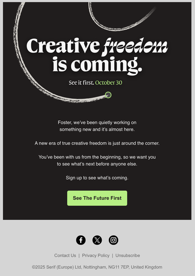 Screenshot of an e-mail from Serif Affinity's mailing list.
Title: "Creative freedom is coming. See it first. October 30th"
Text: "Foster, we’ve been quietly working on
something new and it’s almost here. A new era of true creative freedom is just around the corner. You’ve been with us from the beginning, so we want you to see what’s next before anyone else. Sign up to see what’s coming."
Below it there's a button that says "See the future first".