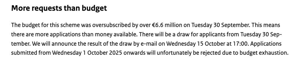 More requests than budget

The budget for this scheme was oversubscribed by over €6.6 million on Tuesday 30 September. This means there are more applications than money available. There will be a draw for applicants from Tuesday 30 September. We will announce the result of the draw by e-mail on Wednesday 15 October at 17:00. Applications submitted from Wednesday 1 October 2025 onwards will unfortunately be rejected due to budget exhaustion.
