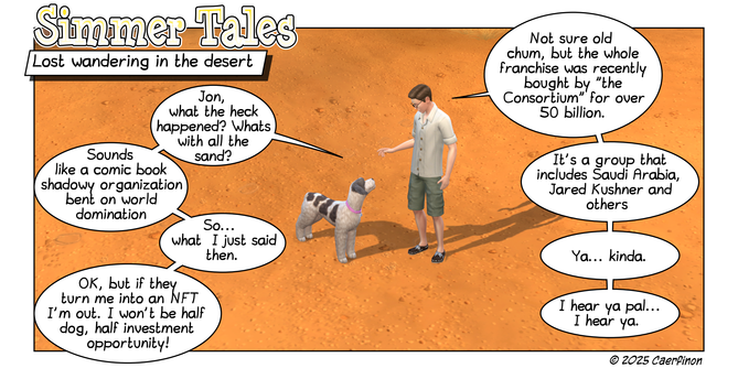 Page 1: 
Panel 1: A man and a dog sanding in a sandy desert landscape

Title: Simmer Tales

Caption: Lost wandering in the desert

Jac: Jon, what the heck happened? Whats with all the sand?

Jon: Not sure old chum, but the whole franchise was recently bought by "the Consortium" for over 50 billion.

Jac: Sounds like a comic book shadowy organization bent on world domination

Jon: It's a group that includes Saudi Arabia, Jared Kushner and others

Jac: So... what  I just said then.

Jon: Ya... ki…