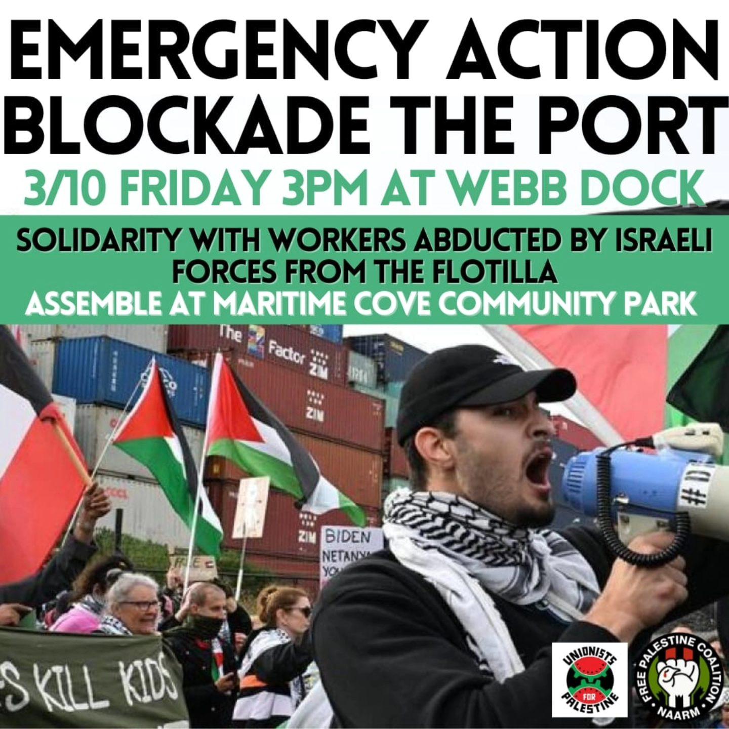 Text:
EMERGENCY ACTION

BLOCKADE THE PORT

3/10 FRIDAY 3PM AT WEBB DOCK

SOLIDARITY WITH WORKERS ABDUCTED BY ISRAELI
FORCES FROM THE FLOTILLA

~ ASSEMBLE AT MARITIME COVE COMMUNITY PARK

Unionists For Palestine 
Free Palestine Coalition Naarm 

