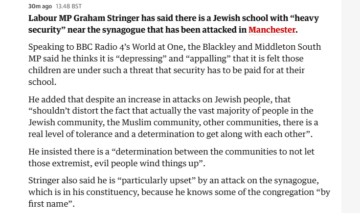 30mago 13.48 BST

Labour MP Graham Stringer has said there is a Jewish school with “heavy
security” near the synagogue that has been attacked in Manchester.
Speaking to BBC Radio 4’s World at One, the Blackley and Middleton South
MP said he thinks it is “depressing” and “appalling” that it is felt those
children are under such a threat that security has to be paid for at their
school.

He added that despite an increase in attacks on Jewish people, that
“shouldn’t distort the fact that actually the vast majority of people in the
Jewish community, the Muslim community, other communities, there is a
real level of tolerance and a determination to get along with each other”.
He insisted there is a “determination between the communities to not let
those extremist, evil people wind things up”.

Stringer also said he is “particularly upset” by an attack on the synagogue,
which is in his constituency, because he knows some of the congregation “by
first name”.
