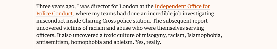 Three years ago, I was director for London at the Independent Office for
Police Conduct, where my teams had done an incredible job investigating
misconduct inside Charing Cross police station. The subsequent report
uncovered victims of racism and abuse who were themselves serving
officers. It also uncovered a toxic culture of misogyny, racism, Islamophobia,
antisemitism, homophobia and ableism. Yes, really.
