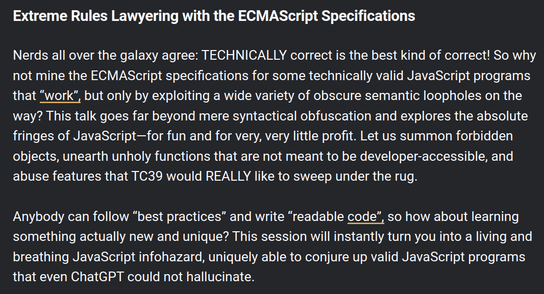 Extreme Rules Lawyering with the ECMAScript Specifications Nerds all over the galaxy agree: TECHNICALLY correct is the best kind of correct! So why not mine the ECMAScript specifications for some technically valid JavaScript programs that “work”, but only by exploiting a wide variety of obscure semantic loopholes on the way? This talk goes far beyond mere syntactical obfuscation and explores the absolute fringes of JavaScript—for fun and for very, very little profit. Let us summon forbidden objects, unearth unholy functions that are not meant to be developer-accessible, and abuse features that TC39 would REALLY like to sweep under the rug. Anybody can follow “best practices” and write “readable code”, so how about learning something actually new and unique? This session will instantly turn you into a living and breathing JavaScript infohazard, uniquely able to conjure up valid JavaScript programs that even ChatGPT could not hallucinate.
