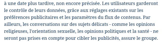 Capture de l'article en lien :
"Les utilisateurs garderont le contrôle de leurs données, grâce aux réglages existants sur les préférences publicitaires et les paramètres du flux de contenus. Par ailleurs, les conversations sur des sujets délicats - comme les opinions religieuses, l'orientation sexuelle, les opinions politiques et la santé - ne seront pas prises en compte pour cibler les publicités, assure le groupe."