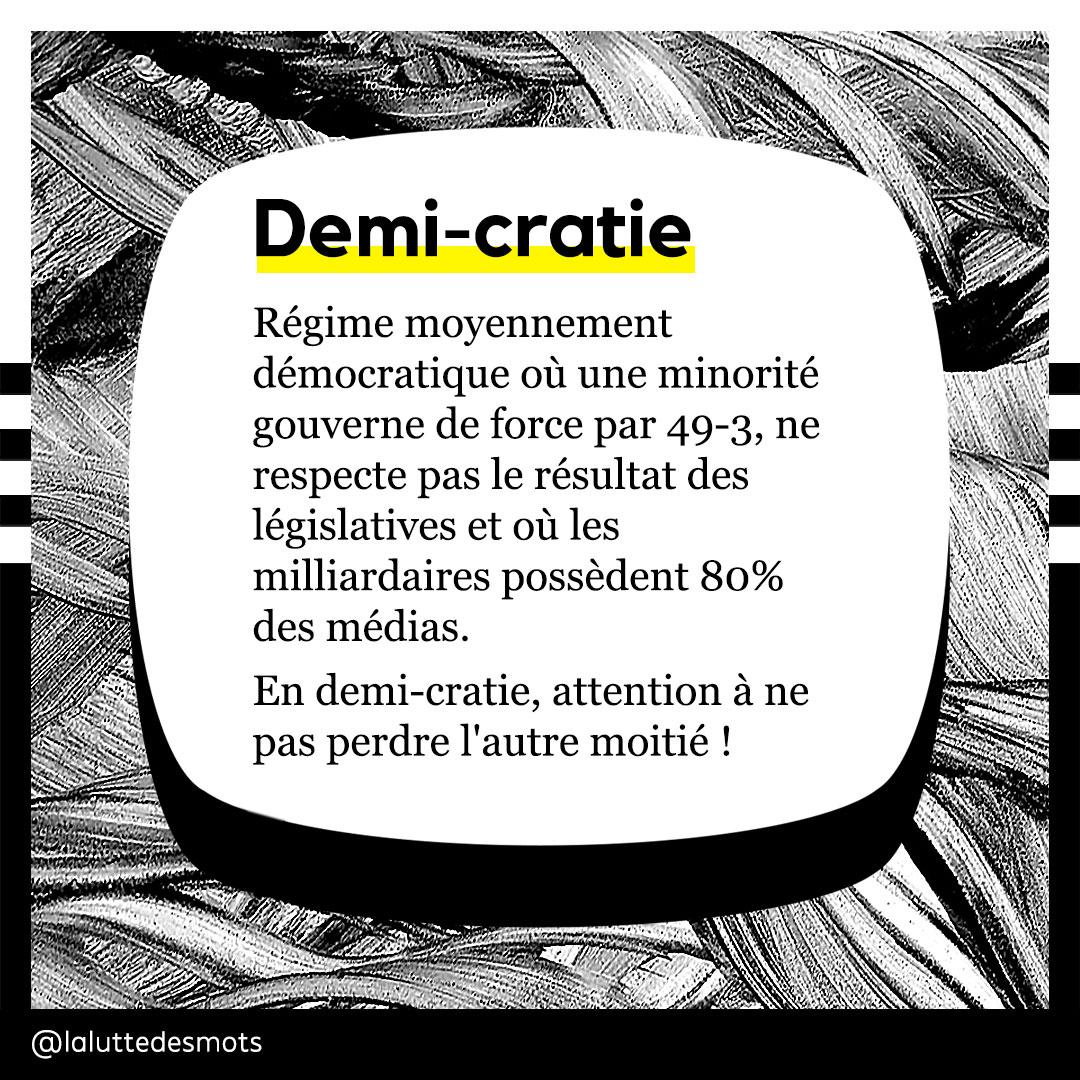 Demi-cratie :
Régime moyennement démocratique où une minorité gouverne de force par 49-3, ne respecte pas le résultat des législatives et où les milliardaires possédent 80% des médias. En demi-cratie, attention à ne pas perdre l'autre moitié ! 
