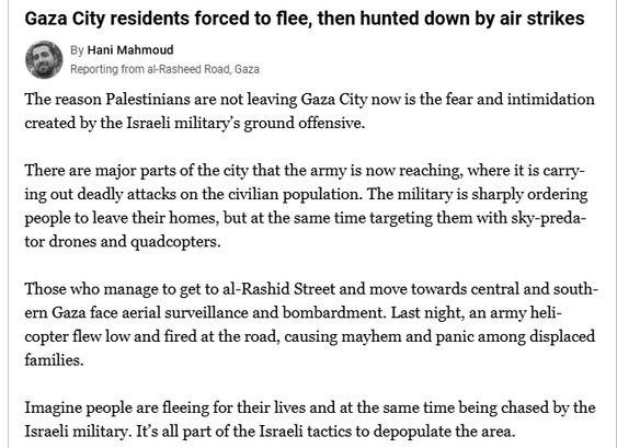 Gaza City residents forced to flee, then hunted down by air strikes

By Hani Mahmoud / Reporting from al-Rasheed Road, Gaza

The reason Palestinians are not leaving Gaza City now is the fear and intimidation created by the Israeli military’s ground offensive.

There are major parts of the city that the army is now reaching, where it is carrying out deadly attacks on the civilian population. The military is sharply ordering people to leave their homes, but at the same time targeting them with sky-predator drones and quadcopters.

Those who manage to get to al-Rashid Street and move towards central and southern Gaza face aerial surveillance and bombardment. Last night, an army helicopter flew low and fired at the road, causing mayhem and panic among displaced families.

Imagine people are fleeing for their lives and at the same time being chased by the Israeli military. It’s all part of the Israeli tactics to depopulate the area.