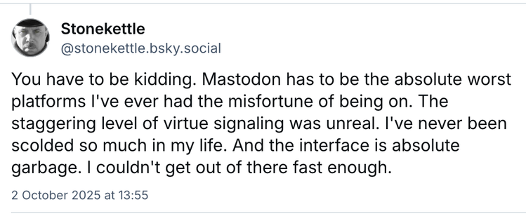 Screenshot from BlueSky:
PD Stonekettle
@stonekettle.bsky.social
You have to be kidding. Mastodon has to be the absolute worst
platforms I've ever had the misfortune of being on. The
staggering level of virtue signaling was unreal. I've never been
scolded so much in my life. And the interface is absolute
garbage. | couldn't get out of there fast enough.
2 October 2025 at 13:55
