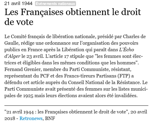 21 avril 1944 : Les Françaises obtiennent le droit de vote
Le Comité français de libération nationale, présidé par Charles de Gaulle, rédige une ordonnance sur l’organisation des pouvoirs publics en France après la Libération qui paraît dans L'Écho d'Alger le 23 avril. L'article 17 stipule que "les femmes sont électrices et éligibles dans les mêmes conditions que les hommes". Fernand Grenier, membre du Parti Communiste, résistant, représentant du PCF et des Francs-tireurs Partisans (FTP) a défendu cet article auprès du Conseil National de la Résistance. Le Parti Communiste avait présenté des femmes sur les listes municipales de 1925 mais leurs élections avaient alors été invalidées.
"21 avril 1944 : les Françaises obtiennent le droit de vote", 20 avril 2018 - Retronews, BNF via museum.toulouse-metropole.fr