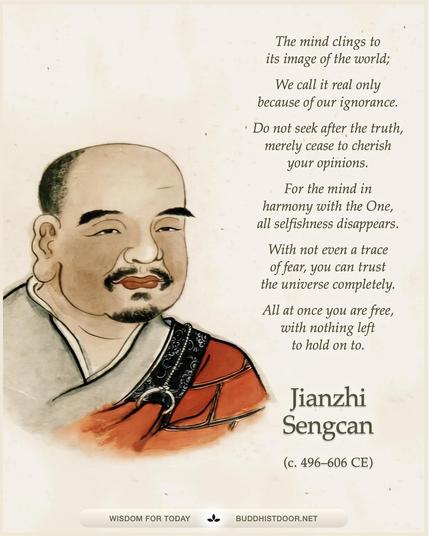 Buddhistdoor Quote for Today:  The mind clings to its image of the world; We call it real only because of our ignorance. Do not seek after the truth, merely cease to cherish your opinions. For the mind in harmony with the One, all selfishness disappears. With not even a trace of fear, you can trust the universe completely. All at once you are free, with nothing left to hold on to. — Jianzhi Sengcan (c. 496–606 CE)