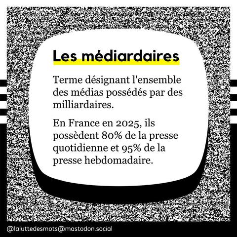Les médiardaires
Terme désignant l'ensemble des médias possédés par des milliardaires.
En France en 2025, ils possèdent 80% de la presse quotidienne et 95% de la presse hebdomadaire.