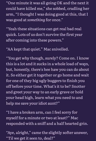 Light pink text on a purple background:

“One minute it was all going OK and the next it could have killed me,” she sobbed, cradling her arm, “I thought I was doing good at this, that I was good at something for once.”

“Yeah these situations can get real bad real quick. Lots of us don’t survive the first year after coming into these powers.”

“AA kept that quiet.” Mac snivelled.

“You get why though, surely? Come on. I know this is a lot and it sucks in a whole load of ways, but, honestly, there's hee haw you can do about it. So either get it together or go home and wait for one of they big ugly buggers to finish you off before your time. What’s it to be? Snotter and greet your way to an early grave or hold your head high, learn what you need to and help me save your idiot aunt?”

“I have a broken arm, can I feel sorry for myself for a minute or two at least?” Mac responded with a sniff and a half hearted grin.

“Aye, alright,” came the slightly softer answer, “Til we get it seen to, deal?” 