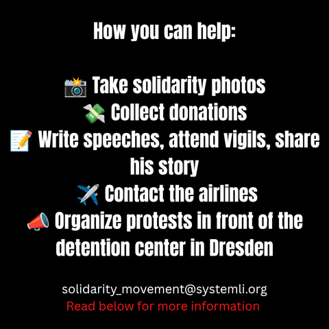 How you can help:

 📸 Take solidarity photos – hold a sign, write a message, show your face. Send it to us : solidarity_movement@systemli.org
We will send them to him so he knows: he is not alone.

 💸 Collect donations – to cover legal support and everything else that will be needed in the coming days.
https://www.goodcrowd.org/no-one-fights-alone-stop-deportations-to-gambia

 📝 Write speeches, attend vigils, share his story. Make visible what is usually kept hidden.

 ✈️ Contact the Freebird airlines  – tell them they are part of an inhumane practice. We will give you more infos about how to do it soon. Stay alert. Every protest counts.

 📣 Organize protests in front of the detention center in Dresden. Our voices must not be silenced. We are loud — and we are many!

Solidarity is more than a word.
It means standing together when one of us is under attack.
Let’s show him now that he is not alone — not today, not tomorrow, not ever.
