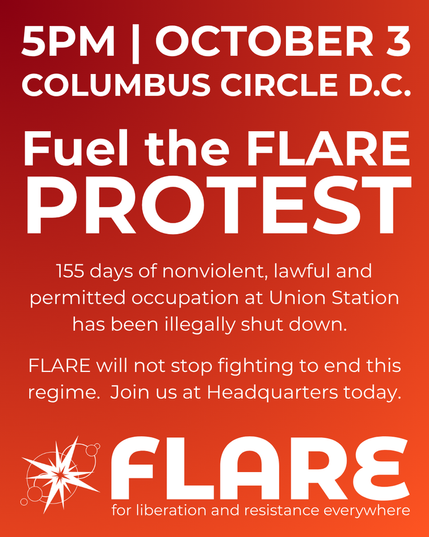 5PM | OCTOBER 3

Columbus Circle D.C.

Fuel the FLARE PROTEST

155 days of nonviolent, lawful and permitted occupation at Union Station has been illegally shut down.

FLARE will not stop fighting to end this regime. Join us at Headquarters today.

FLARE: For Liberation And Resistance Everywhere