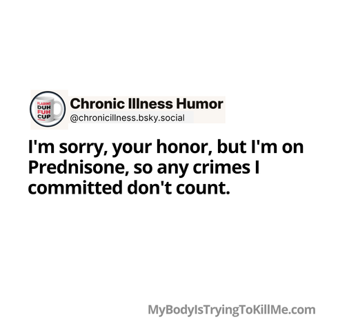 I'm sorry, your honor, but I'm on Prednisone, so any crimes I committed don't count.