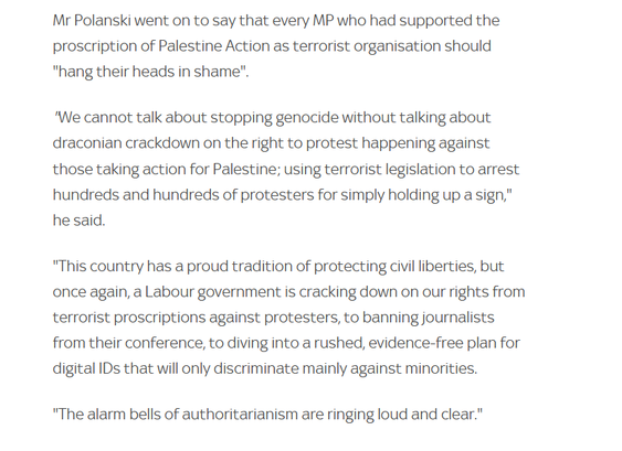 Mr Polanski went on to say that every MP who had supported the
proscription of Palestine Action as terrorist organisation should
"hang their heads in shame".

"We cannot talk about stopping genocide without talking about
draconian crackdown on the right to protest happening against
those taking action for Palestine; using terrorist legislation to arrest
hundreds and hundreds of protesters for simply holding up a sign,"
he said.

"This country has a proud tradition of protecting civil liberties, but
once again, a Labour government is cracking down on our rights from
terrorist proscriptions against protesters, to banning journalists
from their conference, to diving into a rushed, evidence-free plan for
digital IDs that will only discriminate mainly against minorities.

"The alarm bells of authoritarianism are ringing loud and clear."
