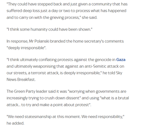 "They could have stepped back and just given a community that has
suffered deep loss just a day or two to process what has happened
and to carry on with the grieving process," she said.

"I think some humanity could have been shown."

In response, Mr Polanski branded the home secretary's comments
"deeply irresponsible".

"I think ultimately conflating protests against the genocide in Gaza
and ultimately weaponising that against an anti-Semitic attack on
our streets, a terrorist attack, is deeply irresponsible," he told Sky
News Breakfast.

The Green Party leader said it was "worrying when governments are
increasingly trying to crush down dissent" and using "what is a brutal
attack... to try and make a point about protest".

"We need statesmanship at this moment. We need responsibility,"
he added.
