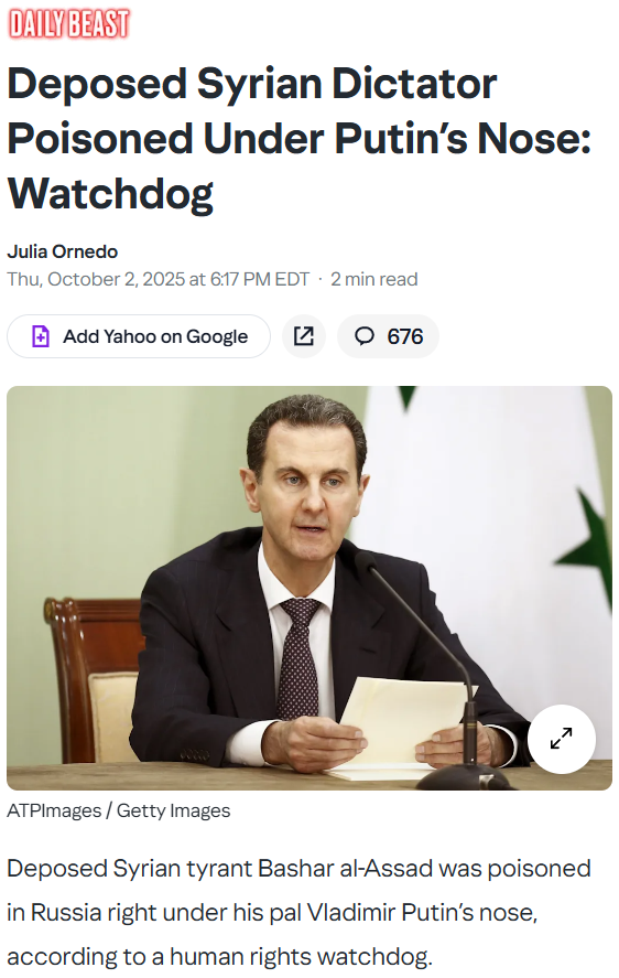 The Daily Beast
Deposed Syrian Dictator Poisoned Under Putin’s Nose: Watchdog
Julia Ornedo
Thu, October 2, 2025 at 6:17 PM EDT
2 min read
Add Yahoo on Google


676
DAMASCUS, SYRIA - MAY 03: Syria&#39;s President Bashar al-Assad, seen during the Signing of the comprehensive program of strategic and long-term cooperation between Iran and Syria, On May 03, 2023 In Damascus, Syria. (Photo by Borna News/Matin Ghasemi/Aksonline ATPImages/Getty Images)
ATPImages / Getty Images
Deposed Syrian tyrant Bashar al-Assad was poisoned in Russia right under his pal Vladimir Putin’s nose, according to a human rights watchdog.