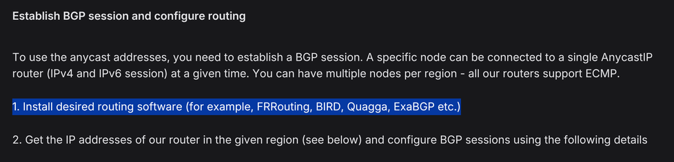 Establish BGP session and configure routing

To use the anycast addresses, you need to establish a BGP session. A specific node can be connected to a single AnycastIP router (IPv4 and IPv6 session) at a given time. You can have multiple nodes per region - all our routers support ECMP.

[1. Install desired routing software (for example, FRRouting, BIRD, Quagga, ExaBGP etc.)]

2. Get the IP addresses of our router in the given region (see below) and configure BGP sessions using the following deta…