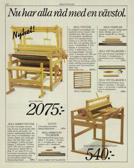 Page 202 from the Swedish 1982 Ikea catalogue.

The title proclaims "Nu har alla råd med en vävstol." (Now everyone can afford a loom.)

The picture below is of a decently large loom made of pine, in the process of weaving a very colorful blanket or rug. The word "Nyhet!" (New!) is written across the top of the picture in a script-y typeface.

Next to it is the description:

"En välgjord och gedigen fyrskaftsvävstol av massiv obe handlad furu. Här kan du väva gardiner, handdukar, plock- och mönstervävar, mattor m m. Det här följer med: Höj- och sänkbar pall, 2 lunor, 2 skafthållare, 8 solv käppar, 4 nickepinnar, 4 lattor, 2 skälstickor, 2 förknytningskäppar, 24 bomspröt, 6 trampor och 500 solv och uppknytningssnören. Bredd 110 cm, djup 100 cm, höjd 140 cm. Levereras omon terad, utförlig monteringsan visning med vävinstruktion följer med."

(A well-made and solid four-shaft loom made of solid untreated pine. Here you can weave curtains, towels, pick and pattern fabrics, carpets, etc. This is included: Adjustable stool, 2 looms, 2 shaft holders, 8 silver sticks, 4 nodding sticks, 4 battens, 2 bark sticks, 2 tying sticks, 24 boom bars, 6 treadles and 500 silver and tying cords. Width 110 cm [43"], depth 100 cm [39"], height 140 cm [55"]. Delivered unassembled, detailed assembly instructions with weaving instructions are included.)

The page also has pictures and descriptions of weaving accessories, and at the bottom a much smaller desktop-sized loom with an optional floor stand.