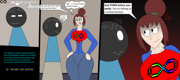AUCTOBER 2025
"You don't look autistic"
Three-panel comic: A nameless student in a blue shirt says with a smirk, "Hm... you don't even look autistic. You actually look--", his last sentence interrupted on the second panel where Mrs. Eddant says with calm anger "Oh, you don't say? What gives you that idea?" She thinks "Ugh... It's one of THOSE students again." The nameless student tries to talk, saying "I'm just saying...", and the third panel follows with Mrs. Eddant's anger leaving the student scared. Mrs. Eddant looks at the student with a glare, making sure he doesn't get ableist again by saying "AND THINK BEFORE YOU SPEAK. You're talking to a school teacher."

Additional text box is added on the blank bottom left corner of the drawing, saying "Mrs. Eddant is a high school gym teacher. She sees the good in students, all of which are usually nice to her, but a few can get on her nerves if they say anything unnecessary especially behind her back."