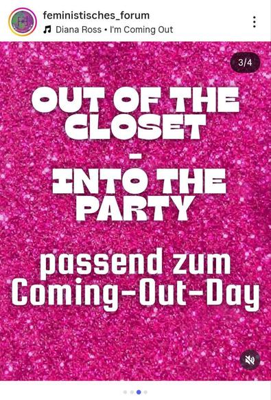 Ein Instagram-Beitrag, der die dritte Folie in einem Karussell darstellt. Der gesamte Hintergrund ist ein leuchtendes **pinkes Glitzer-Muster**. Im Zentrum des Bildes steht ein Text in großen, weißen, serifenlosen Großbuchstaben, der in drei Zeilen angeordnet ist: **"OUT OF THE CLOSET - INTO THE PARTY"**. Darunter steht in kleinerer, ebenfalls weißer Schrift **"passend zum Coming-Out-Day"**. Oben links sind das Profilbild und der Name **"feministisches\_forum"** zu sehen, darunter der Hinweis auf Musik: "Diana Ross • I'm Coming Out".