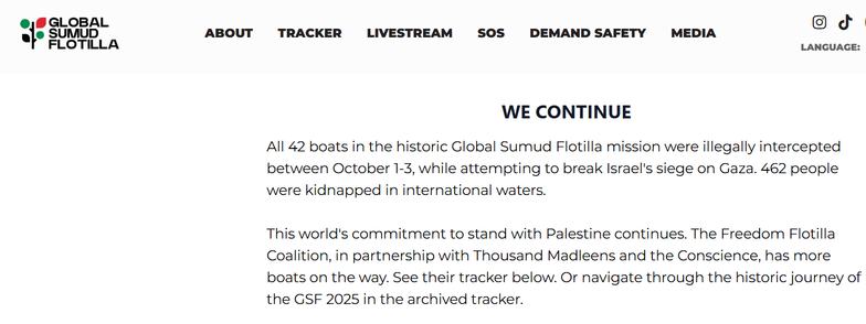 screenshot of website  Global Sumud Flotilla 

WE CONTINUE
All 42 boats in the historic Global Sumud Flotilla mission were illegally intercepted between October 1-3, while attempting to break Israel's siege on Gaza. 462 people were kidnapped in international waters.

This world's commitment to stand with Palestine continues. The Freedom Flotilla Coalition, in partnership with Thousand Madleens and the Conscience, has more boats on the way. See their tracker below. Or navigate through the historic journey of the GSF 2025 in the archived tracker.