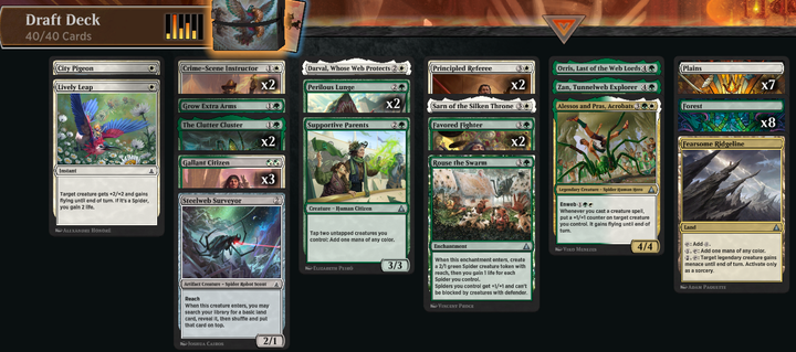 OM1 Quick Draft deck

City Pigeon
Lively Leap (Thwip!)
2x Crime-Scene Instructor (Selfless Police Captain)
Grow Extra Arms
2x The Clutter Cluster (Spiders-Man, Heroic Horde)
3x Gallant Citizen
Steelweb Surveyor (Spider-Bot)
Darval, Whose Web Protects (Spider-Man, Web-Slinger)
2x Perilous Lunge (Kapow!)
Supportive Parents
2x Principled Referee (Daily Bugle Reporters)
Sarn of the Silken Throne (Spider-Man UK)
2x Favored Fighter (Professional Wrestler)
Rouse the Swarm (Wall Crawl)
Orris, Last of the Web-Lords (Ezekiel Sims, Spider-Totem)
Zan, Tunnelweb Explorer (Spider-Man, Brooklyn Visionary)
Alessos and Pras, Acrobats (Spider-Man India)

7 Plains
8 Forest
Fearsome Ridgeline (Daily Bugle Building)