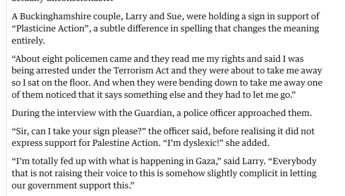 A Buckinghamshire couple, Larry and Sue, were holding a sign in support of
“Plasticine Action”, a subtle difference in spelling that changes the meaning
entirely.

“About eight policemen came and they read me my rights and said I was
being arrested under the Terrorism Act and they were about to take me away
so Isat on the floor. And when they were bending down to take me away one
of them noticed that it says something else and they had to let me go.”
During the interview with the Guardian, a police officer approached them.
“Sir, can I take your sign please?” the officer said, before realising it did not
express support for Palestine Action. “Im dyslexic!” she added.

“Pm totally fed up with what is happening in Gaza,” said Larry. “Everybody
that is not raising their voice to this is somehow slightly complicit in letting
our government support this.”
