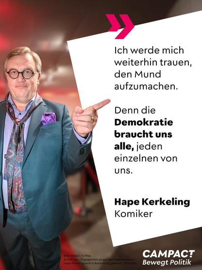 "
Ich werde mich weiterhin trauen, den Mund aufzumachen.

Denn die <b>Demokratie braucht uns alle,</b> jeden einzelnen von uns.

Hape Kerkeling
Komiker

CAMPACT
Bewegt Politik

