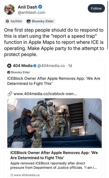 Screenshot of blue sky post:

One first step people should do to respond to this is start using the "report a speed trap" function in Apple Maps to report where ICE is operating. Make Apple party to the attempt to protect people.
Quote post:
• 404 Media • @404media.co • 1d
Bluesky Elder
ICEBlock Owner After Apple Removes App: 'We Are Determined to Fight This'
www.404media.co/iceblock-own..
ICEBlock Owner After Apple Removes App: 'We Are Determined to Fight This'
Apple removed ICEBlock reportedl…