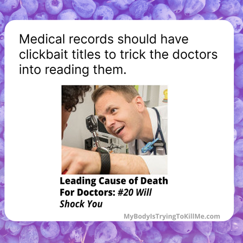 Medical records should have should clickbait titles to trick the doctors into reading them. 

[pic of doctor looking in eyes]

Leading Cause of Death For Doctors: #20 Will Shock You 

MyBodylsTryingTokillMe.com