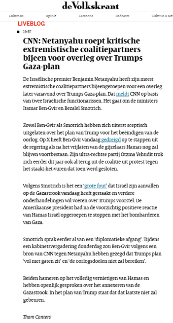 CNN: 
De Israëlische premier Benjamin Netanyahu heeft zijn meest extremistische coalitiepartners bijeengeroepen voor een overleg later vanavond over Trumps Gaza-plan. Dat meldt CNN op basis van twee Israëlische functionarissen. Het gaat om de ministers Itamar Ben-Gvir en Bezalel Smotrich.

Zowel Ben-Gvir als Smotrich hebben zich uiterst sceptisch uitgelaten over het plan van Trump voor het beëindigen van de oorlog. Op X heeft Ben-Gvir vandaag gedreigd op te stappen uit de regering als na het vrijlaten van de gijzelaars Hamas nog zal blijven voortbestaan. Zijn ultra-rechtse partij Otzma Yehudit trok zich eerder dit jaar ook al terug uit de coalitie uit protest tegen het staakt-het-vuren dat toen werd gesloten.

Volgens Smotrich is het een ‘grote fout’ dat Israël zijn aanvallen op de Gazastrook vandaag heeft gestaakt en verdere onderhandelingen wil voeren over Trumps voorstel. De Amerikaanse president had na de voorzichtig positieve reactie van Hamas Israël opgeroepen te stoppen met het bombarderen van Gaza.

Smotrich sprak eerder al van een ‘diplomatieke afgang’. Tijdens een kabinetsvergadering donderdag zou Ben-Gvir volgens een bron van CNN tegen Netanyahu hebben gezegd dat Trumps plan ‘vol met gaten zit’ en ‘de oorlogsdoelen niet zal bereiken’.

Beiden hameren op het volledig vernietigen van Hamas en hebben openlijk gesproken over het annexeren van de Gazastrook. In het plan van Trump staat dat dat laatste niet zal gebeuren.

Thom Canters