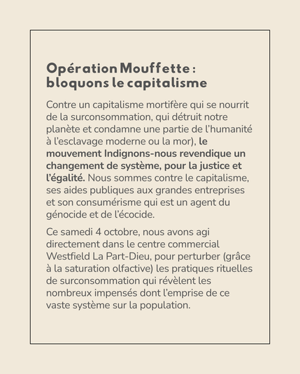 Visuel représentant le texte suivant :

---

Opération Mouffette : bloquons le capitalisme
Contre un capitalisme mortifère qui se nourrit de la surconsommation, qui détruit notre planète et condamne une partie de l’humanité à l’esclavage moderne ou la mort), le mouvement Indignons-nous revendique un changement de système, pour la justice et l’égalité. (Nous sommes contre le capitalisme, ses aides publiques aux grandes entreprises et son consumérisme qui est un agent du génocide et de l’écocide. 

Ce samedi 4 octobre, nous avons agi directement dans le centre commercial Westfield La Part-Dieu, pour perturber (grâce à la saturation olfactive) les pratiques rituelles de surconsommation qui révélent les nombreux impensés dont l’emprise de ce vaste système sur la population. 