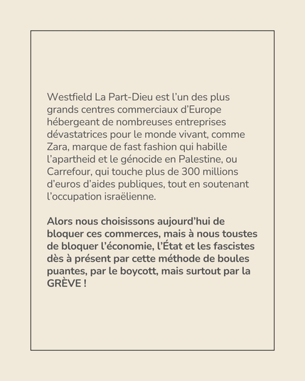Visuel représentant le texte suivant :

---

Westfield La Part-Dieu est l’un des plus grands centres commerciaux d’Europe hébergeant de nombreuses entreprises dévastatrices pour le monde vivant, comme Zara, marque de fast fashion qui habille l’apartheid et le génocide en Palestine, ou Carrefour, qui touche plus de 300 millions d’euros d’aides publiques, tout en soutenant l’occupation israëlienne. 

Alors nous choisissons aujourd’hui de bloquer ces commerces, mais à nous toustes de bloquer l’économie, l’État et les fascistes dès à présent par cette méthode de boules puantes, par le boycott, mais surtout par la GRÈVE !