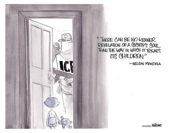 #THERE CAN BE NO KEENER 
REVELATION OF A SOCIETy’S SOUL 
THAN THE WAY IN WHICH IT TREATS
IT’S CHILDREN”
- NELSON MANDELA 

Large masked ICE kidnappers at an open door 
A small child holding a teddy bear looks up 

